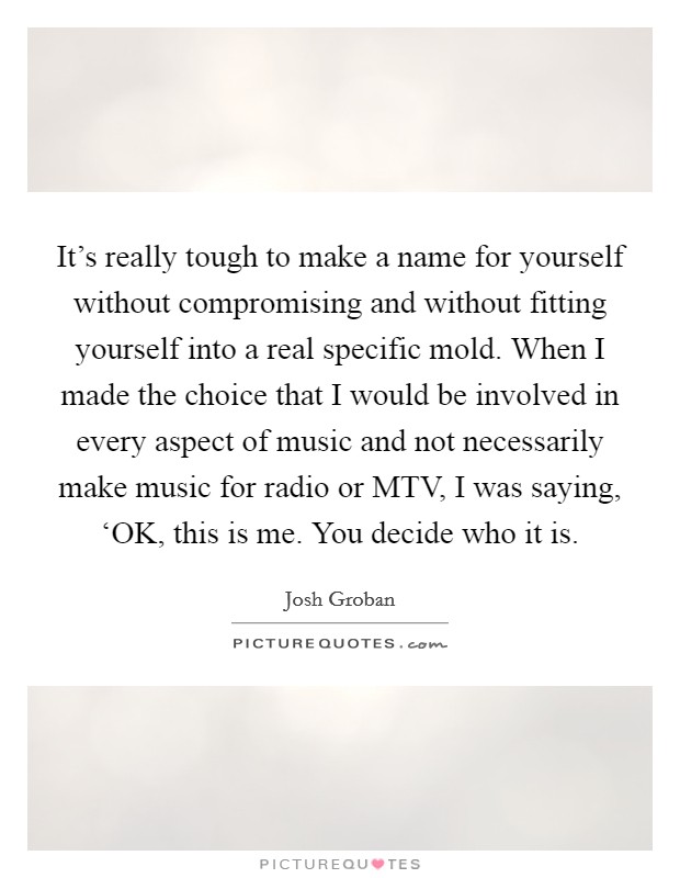 It's really tough to make a name for yourself without compromising and without fitting yourself into a real specific mold. When I made the choice that I would be involved in every aspect of music and not necessarily make music for radio or MTV, I was saying, ‘OK, this is me. You decide who it is Picture Quote #1