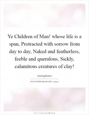 Ye Children of Man! whose life is a span, Protracted with sorrow from day to day, Naked and featherless, feeble and querulous, Sickly, calamitous creatures of clay! Picture Quote #1