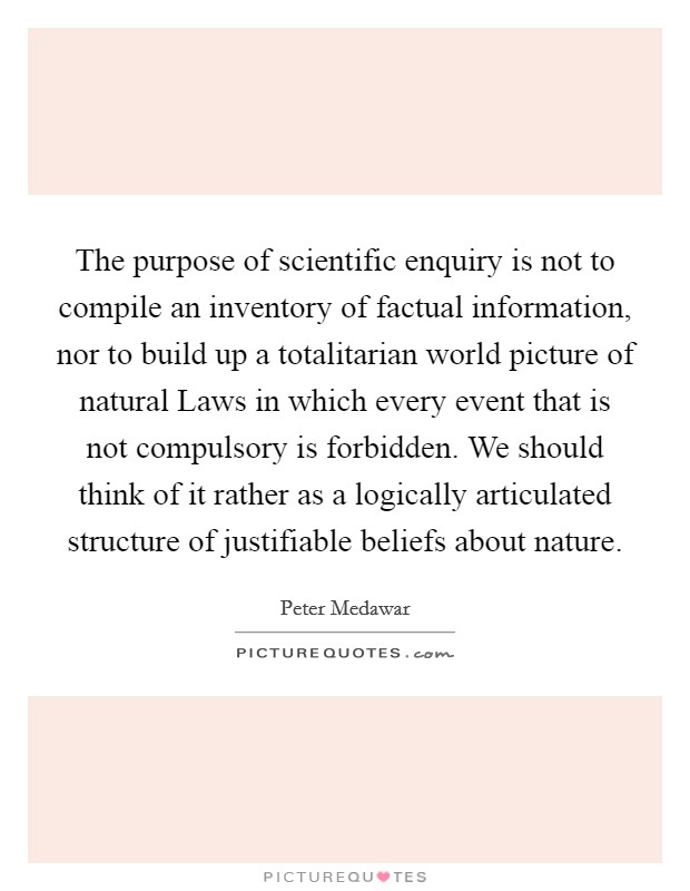 The purpose of scientific enquiry is not to compile an inventory of factual information, nor to build up a totalitarian world picture of natural Laws in which every event that is not compulsory is forbidden. We should think of it rather as a logically articulated structure of justifiable beliefs about nature Picture Quote #1