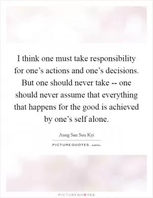 I think one must take responsibility for one’s actions and one’s decisions. But one should never take -- one should never assume that everything that happens for the good is achieved by one’s self alone Picture Quote #1