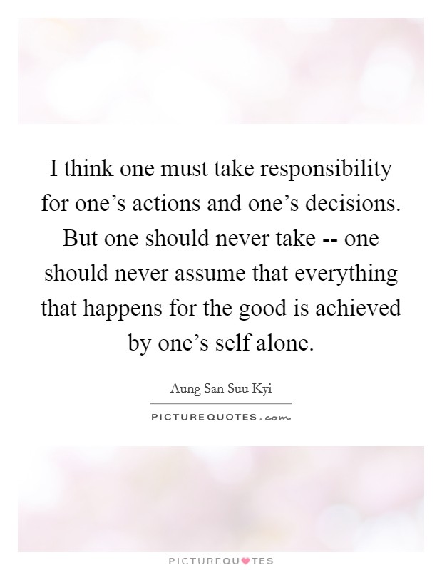 I think one must take responsibility for one's actions and one's decisions. But one should never take -- one should never assume that everything that happens for the good is achieved by one's self alone Picture Quote #1