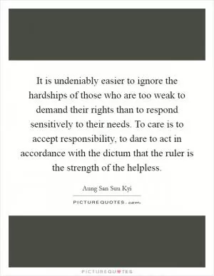 It is undeniably easier to ignore the hardships of those who are too weak to demand their rights than to respond sensitively to their needs. To care is to accept responsibility, to dare to act in accordance with the dictum that the ruler is the strength of the helpless Picture Quote #1