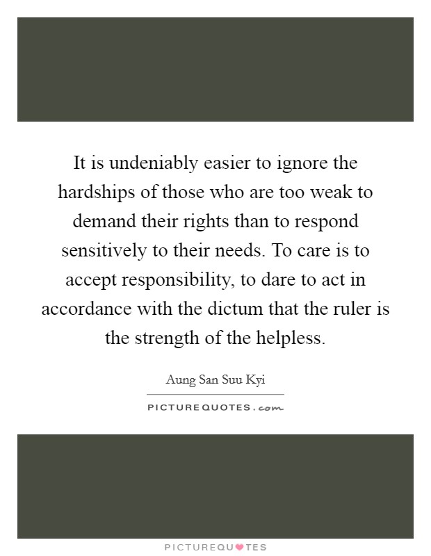It is undeniably easier to ignore the hardships of those who are too weak to demand their rights than to respond sensitively to their needs. To care is to accept responsibility, to dare to act in accordance with the dictum that the ruler is the strength of the helpless Picture Quote #1