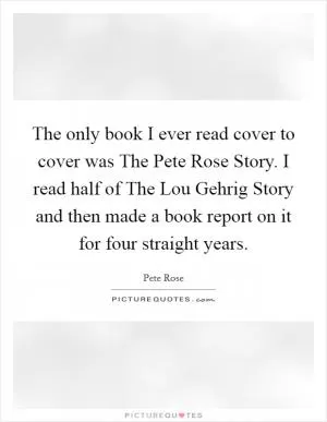 The only book I ever read cover to cover was The Pete Rose Story. I read half of The Lou Gehrig Story and then made a book report on it for four straight years Picture Quote #1