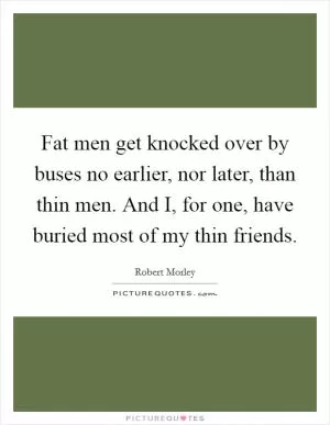 Fat men get knocked over by buses no earlier, nor later, than thin men. And I, for one, have buried most of my thin friends Picture Quote #1