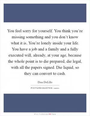 You feel sorry for yourself. You think you’re missing something and you don’t know what it is. You’re lonely inside your life. You have a job and a family and a fully executed will, already, at your age, because the whole point is to die prepared, die legal, with all the papers signed. Die liquid, so they can convert to cash Picture Quote #1