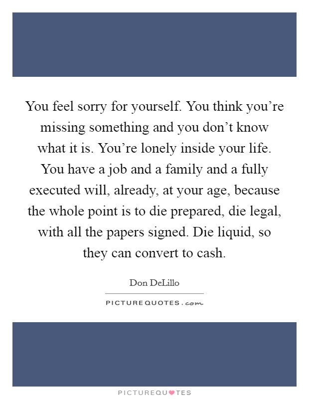 You feel sorry for yourself. You think you're missing something and you don't know what it is. You're lonely inside your life. You have a job and a family and a fully executed will, already, at your age, because the whole point is to die prepared, die legal, with all the papers signed. Die liquid, so they can convert to cash Picture Quote #1