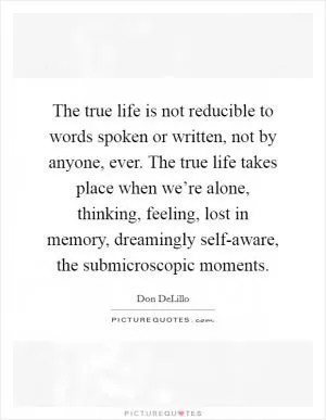 The true life is not reducible to words spoken or written, not by anyone, ever. The true life takes place when we’re alone, thinking, feeling, lost in memory, dreamingly self-aware, the submicroscopic moments Picture Quote #1