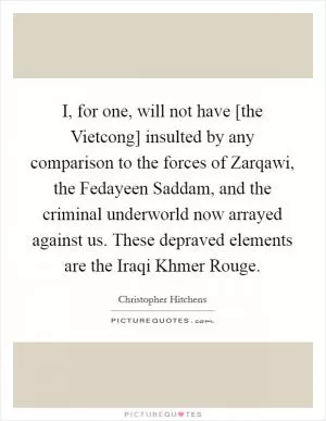 I, for one, will not have [the Vietcong] insulted by any comparison to the forces of Zarqawi, the Fedayeen Saddam, and the criminal underworld now arrayed against us. These depraved elements are the Iraqi Khmer Rouge Picture Quote #1