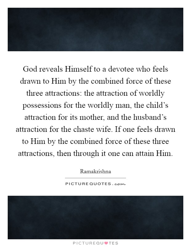 God reveals Himself to a devotee who feels drawn to Him by the combined force of these three attractions: the attraction of worldly possessions for the worldly man, the child's attraction for its mother, and the husband's attraction for the chaste wife. If one feels drawn to Him by the combined force of these three attractions, then through it one can attain Him Picture Quote #1