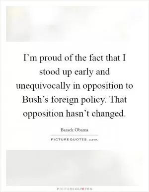 I’m proud of the fact that I stood up early and unequivocally in opposition to Bush’s foreign policy. That opposition hasn’t changed Picture Quote #1