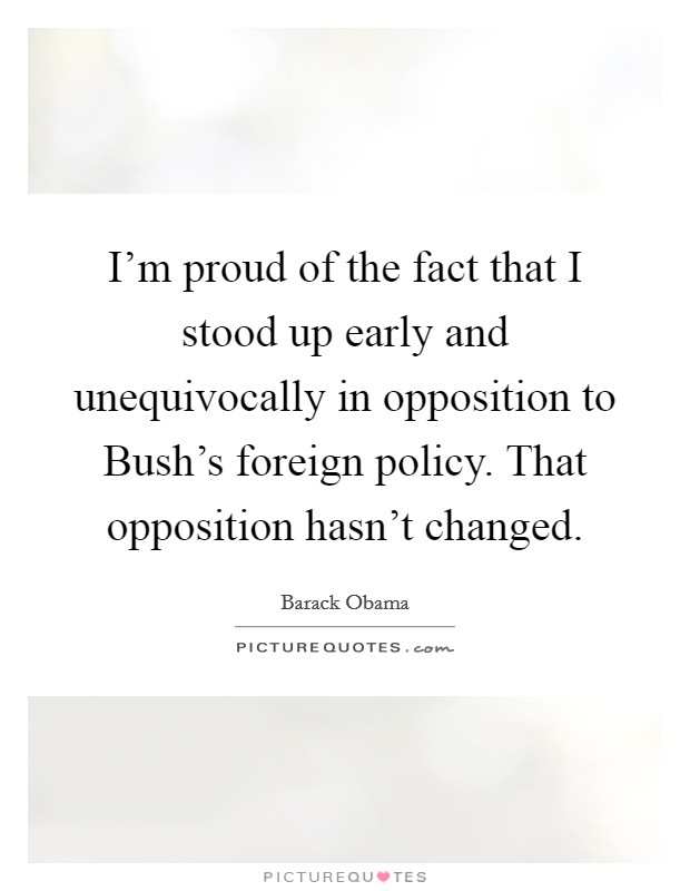 I'm proud of the fact that I stood up early and unequivocally in opposition to Bush's foreign policy. That opposition hasn't changed Picture Quote #1