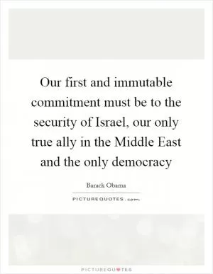 Our first and immutable commitment must be to the security of Israel, our only true ally in the Middle East and the only democracy Picture Quote #1