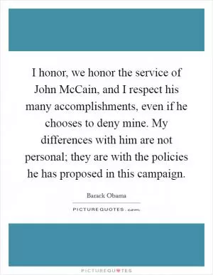 I honor, we honor the service of John McCain, and I respect his many accomplishments, even if he chooses to deny mine. My differences with him are not personal; they are with the policies he has proposed in this campaign Picture Quote #1