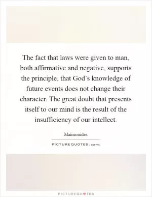 The fact that laws were given to man, both affirmative and negative, supports the principle, that God’s knowledge of future events does not change their character. The great doubt that presents itself to our mind is the result of the insufficiency of our intellect Picture Quote #1