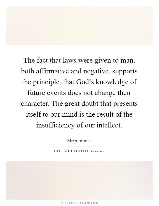 The fact that laws were given to man, both affirmative and negative, supports the principle, that God's knowledge of future events does not change their character. The great doubt that presents itself to our mind is the result of the insufficiency of our intellect Picture Quote #1