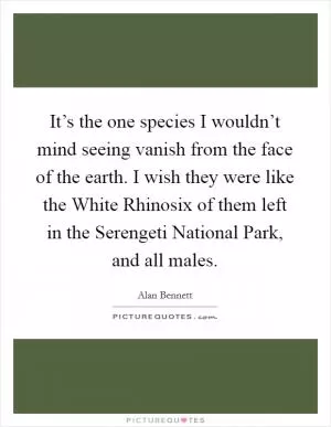 It’s the one species I wouldn’t mind seeing vanish from the face of the earth. I wish they were like the White Rhinosix of them left in the Serengeti National Park, and all males Picture Quote #1