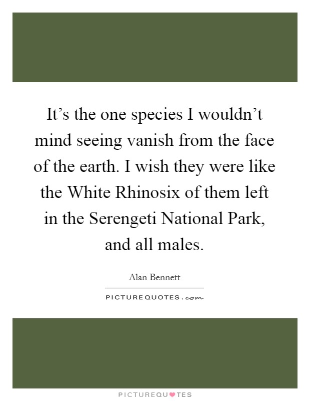 It's the one species I wouldn't mind seeing vanish from the face of the earth. I wish they were like the White Rhinosix of them left in the Serengeti National Park, and all males Picture Quote #1