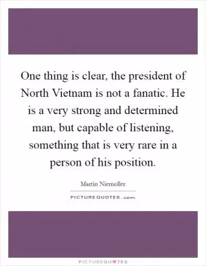One thing is clear, the president of North Vietnam is not a fanatic. He is a very strong and determined man, but capable of listening, something that is very rare in a person of his position Picture Quote #1