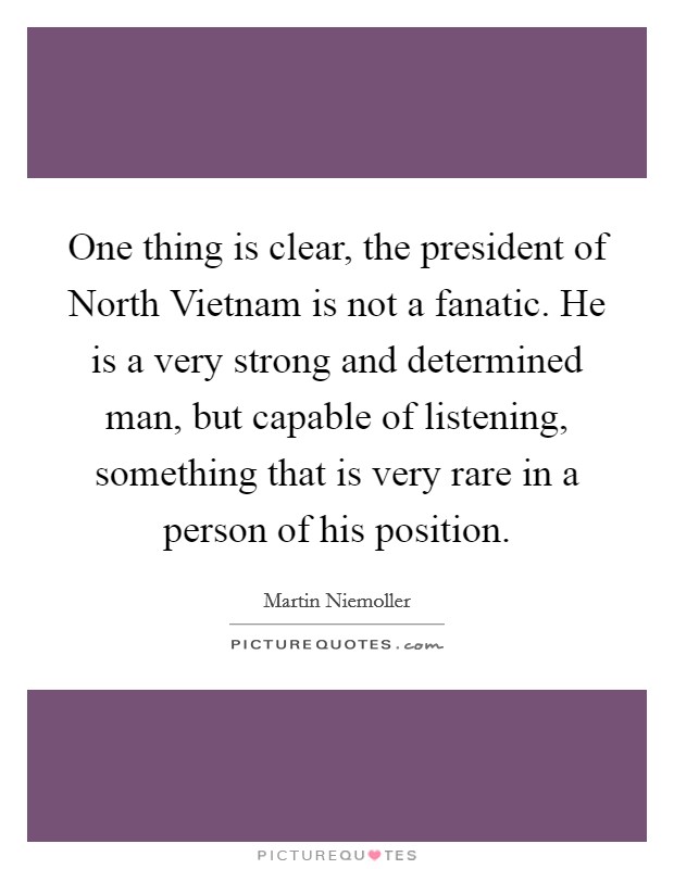 One thing is clear, the president of North Vietnam is not a fanatic. He is a very strong and determined man, but capable of listening, something that is very rare in a person of his position Picture Quote #1