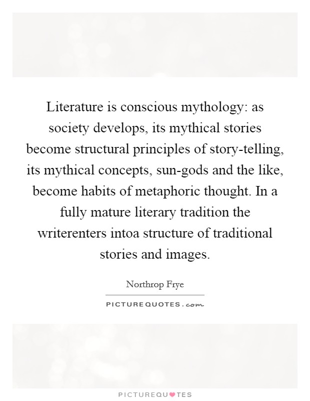 Literature is conscious mythology: as society develops, its mythical stories become structural principles of story-telling, its mythical concepts, sun-gods and the like, become habits of metaphoric thought. In a fully mature literary tradition the writerenters intoa structure of traditional stories and images Picture Quote #1