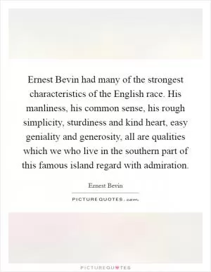 Ernest Bevin had many of the strongest characteristics of the English race. His manliness, his common sense, his rough simplicity, sturdiness and kind heart, easy geniality and generosity, all are qualities which we who live in the southern part of this famous island regard with admiration Picture Quote #1