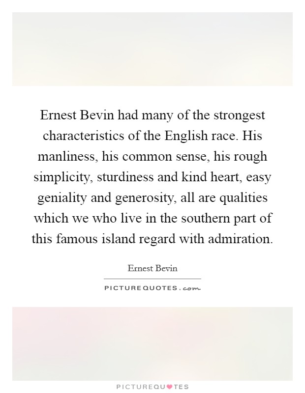 Ernest Bevin had many of the strongest characteristics of the English race. His manliness, his common sense, his rough simplicity, sturdiness and kind heart, easy geniality and generosity, all are qualities which we who live in the southern part of this famous island regard with admiration Picture Quote #1