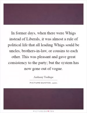 In former days, when there were Whigs instead of Liberals, it was almost a rule of political life that all leading Whigs sould be uncles, brothers-in-law, or cousins to each other. This was pleasant and gave great consistency to the party; but the system has now gone out of vogue Picture Quote #1