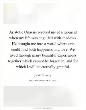 Aristotle Onassis rescued me at a moment when my life was engulfed with shadows. He brought me into a world where one could find both happiness and love. We lived through many beautiful experiences together which cannot be forgotten, and for which I will be eternally grateful Picture Quote #1