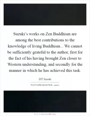 Suzuki’s works on Zen Buddhism are among the best contributions to the knowledge of living Buddhism... We cannot be sufficiently grateful to the author, first for the fact of his having brought Zen closer to Western understanding, and secondly for the manner in which he has achieved this task Picture Quote #1