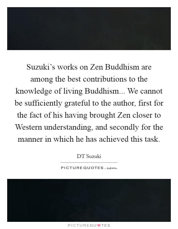 Suzuki's works on Zen Buddhism are among the best contributions to the knowledge of living Buddhism... We cannot be sufficiently grateful to the author, first for the fact of his having brought Zen closer to Western understanding, and secondly for the manner in which he has achieved this task Picture Quote #1