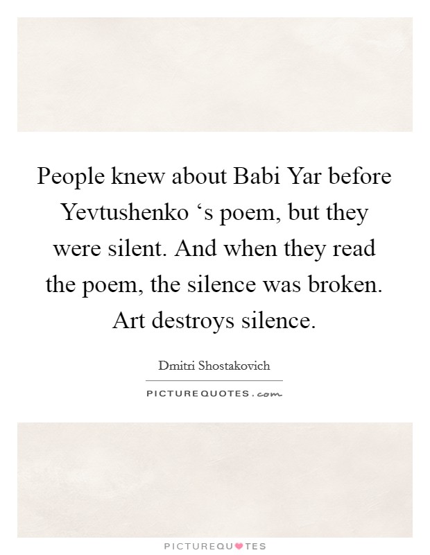 People knew about Babi Yar before Yevtushenko ‘s poem, but they were silent. And when they read the poem, the silence was broken. Art destroys silence Picture Quote #1