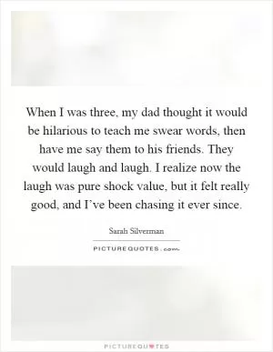 When I was three, my dad thought it would be hilarious to teach me swear words, then have me say them to his friends. They would laugh and laugh. I realize now the laugh was pure shock value, but it felt really good, and I’ve been chasing it ever since Picture Quote #1