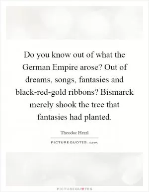 Do you know out of what the German Empire arose? Out of dreams, songs, fantasies and black-red-gold ribbons? Bismarck merely shook the tree that fantasies had planted Picture Quote #1