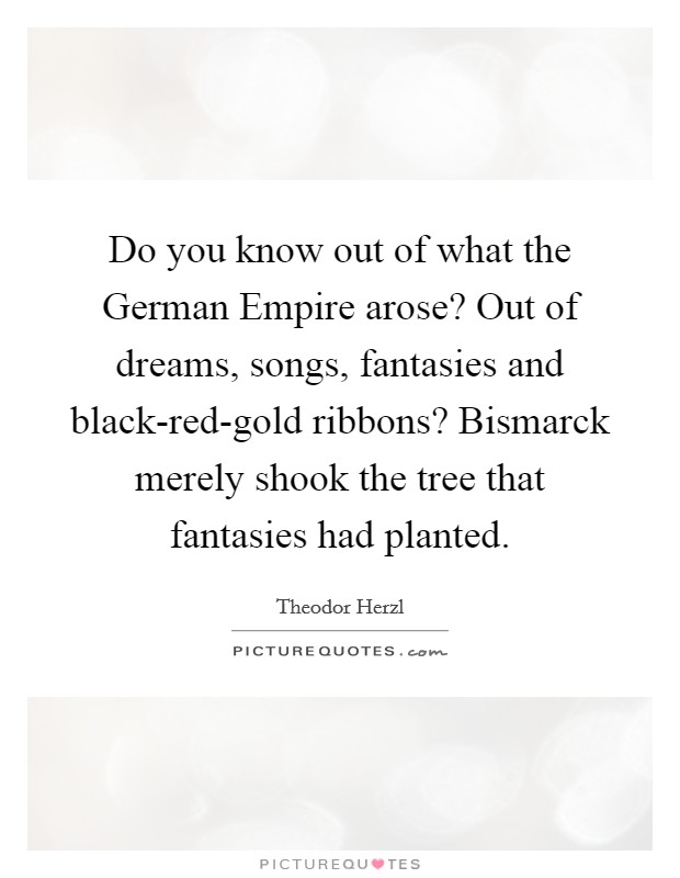 Do you know out of what the German Empire arose? Out of dreams, songs, fantasies and black-red-gold ribbons? Bismarck merely shook the tree that fantasies had planted Picture Quote #1