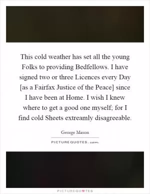 This cold weather has set all the young Folks to providing Bedfellows. I have signed two or three Licences every Day [as a Fairfax Justice of the Peace] since I have been at Home. I wish I knew where to get a good one myself; for I find cold Sheets extreamly disagreeable Picture Quote #1