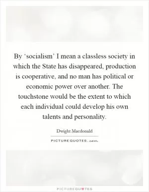 By ‘socialism’ I mean a classless society in which the State has disappeared, production is cooperative, and no man has political or economic power over another. The touchstone would be the extent to which each individual could develop his own talents and personality Picture Quote #1