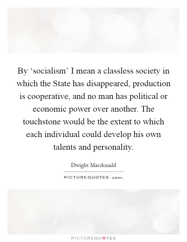By ‘socialism' I mean a classless society in which the State has disappeared, production is cooperative, and no man has political or economic power over another. The touchstone would be the extent to which each individual could develop his own talents and personality Picture Quote #1