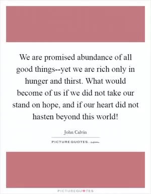 We are promised abundance of all good things--yet we are rich only in hunger and thirst. What would become of us if we did not take our stand on hope, and if our heart did not hasten beyond this world! Picture Quote #1