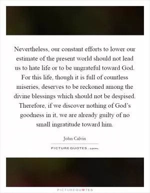 Nevertheless, our constant efforts to lower our estimate of the present world should not lead us to hate life or to be ungrateful toward God. For this life, though it is full of countless miseries, deserves to be reckoned among the divine blessings which should not be despised. Therefore, if we discover nothing of God’s goodness in it, we are already guilty of no small ingratitude toward him Picture Quote #1