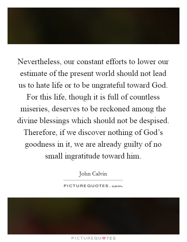 Nevertheless, our constant efforts to lower our estimate of the present world should not lead us to hate life or to be ungrateful toward God. For this life, though it is full of countless miseries, deserves to be reckoned among the divine blessings which should not be despised. Therefore, if we discover nothing of God's goodness in it, we are already guilty of no small ingratitude toward him Picture Quote #1