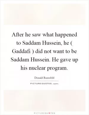 After he saw what happened to Saddam Hussein, he ( Gaddafi ) did not want to be Saddam Hussein. He gave up his nuclear program Picture Quote #1