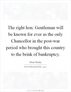 The right hon. Gentleman will be known for ever as the only Chancellor in the post-war period who brought this country to the brink of bankruptcy Picture Quote #1