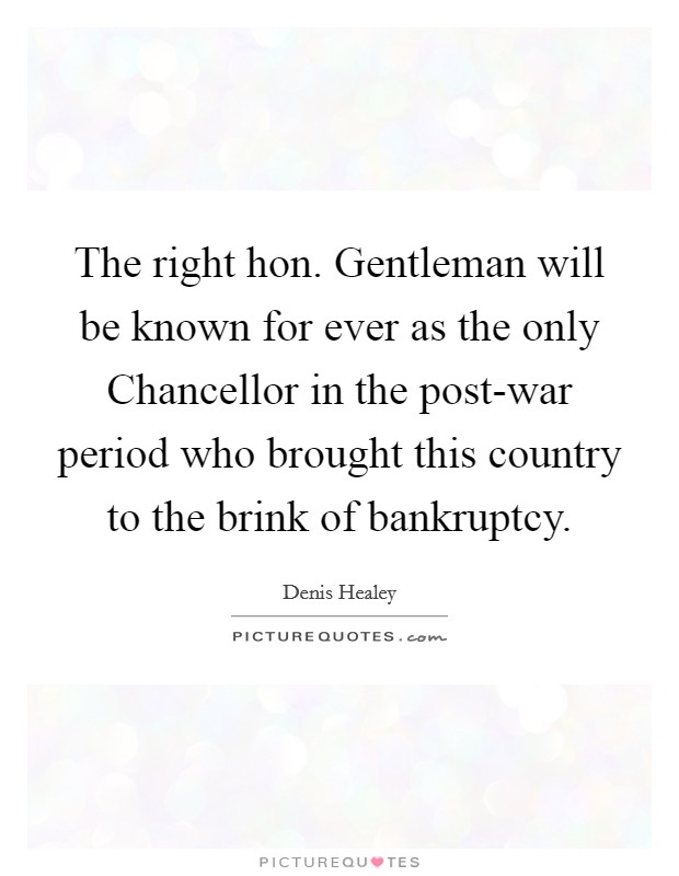 The right hon. Gentleman will be known for ever as the only Chancellor in the post-war period who brought this country to the brink of bankruptcy Picture Quote #1