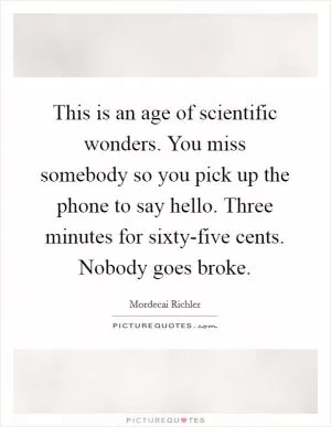 This is an age of scientific wonders. You miss somebody so you pick up the phone to say hello. Three minutes for sixty-five cents. Nobody goes broke Picture Quote #1