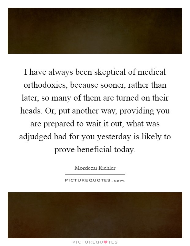 I have always been skeptical of medical orthodoxies, because sooner, rather than later, so many of them are turned on their heads. Or, put another way, providing you are prepared to wait it out, what was adjudged bad for you yesterday is likely to prove beneficial today Picture Quote #1