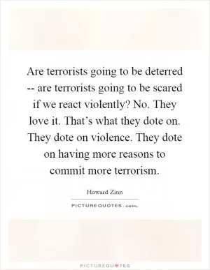 Are terrorists going to be deterred -- are terrorists going to be scared if we react violently? No. They love it. That’s what they dote on. They dote on violence. They dote on having more reasons to commit more terrorism Picture Quote #1