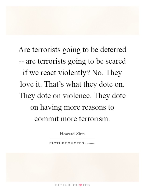 Are terrorists going to be deterred -- are terrorists going to be scared if we react violently? No. They love it. That's what they dote on. They dote on violence. They dote on having more reasons to commit more terrorism Picture Quote #1