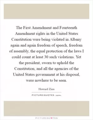 The First Amendment and Fourteenth Amendment rights in the United States Constitution were being violated in Albany again and again freedom of speech, freedom of assembly, the equal protection of the laws I could count at least 30 such violations. Yet the president, sworn to uphold the Constitution, and all the agencies of the United States government at his disposal, were nowhere to be seen Picture Quote #1