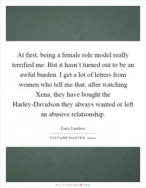 At first, being a female role model really terrified me. But it hasn’t turned out to be an awful burden. I get a lot of letters from women who tell me that, after watching Xena, they have bought the Harley-Davidson they always wanted or left an abusive relationship Picture Quote #1